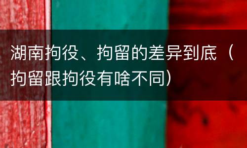 湖南拘役、拘留的差异到底（拘留跟拘役有啥不同）