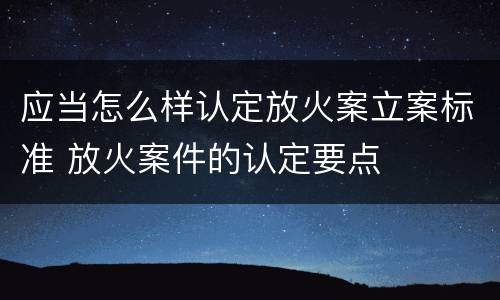 应当怎么样认定放火案立案标准 放火案件的认定要点