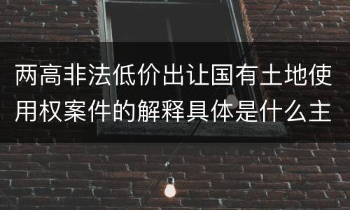 两高非法低价出让国有土地使用权案件的解释具体是什么主要规定