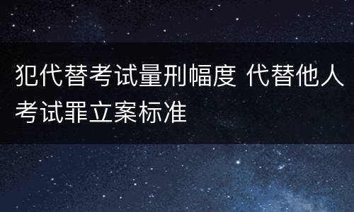 犯代替考试量刑幅度 代替他人考试罪立案标准