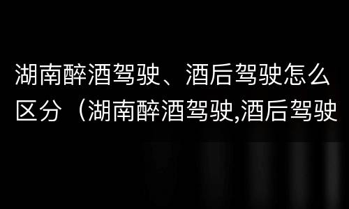 湖南醉酒驾驶、酒后驾驶怎么区分（湖南醉酒驾驶,酒后驾驶怎么区分等级）