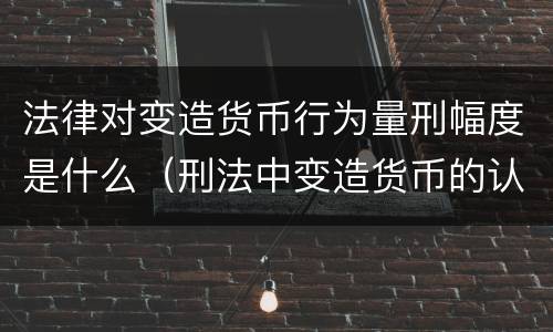 法律对变造货币行为量刑幅度是什么（刑法中变造货币的认定标准为）