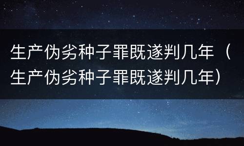 生产伪劣种子罪既遂判几年（生产伪劣种子罪既遂判几年）