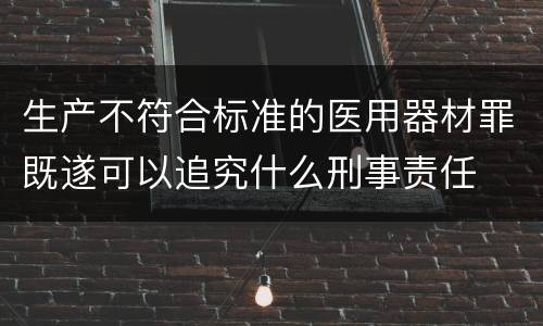 生产不符合标准的医用器材罪既遂可以追究什么刑事责任