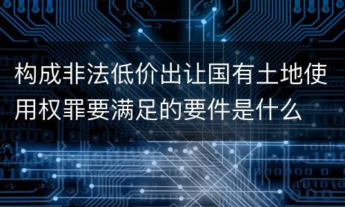构成非法低价出让国有土地使用权罪要满足的要件是什么