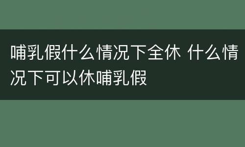 哺乳假什么情况下全休 什么情况下可以休哺乳假
