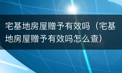 宅基地房屋赠予有效吗（宅基地房屋赠予有效吗怎么查）