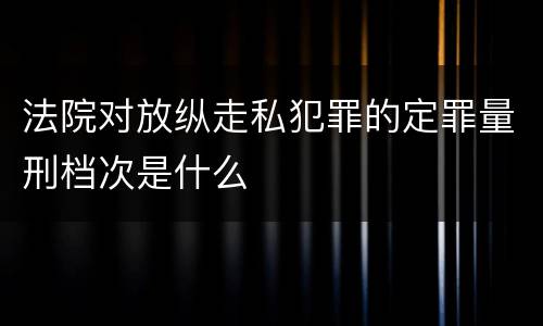 法院对放纵走私犯罪的定罪量刑档次是什么