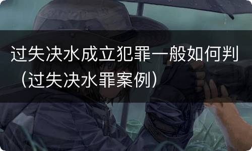 过失决水成立犯罪一般如何判(过失决水罪案例)