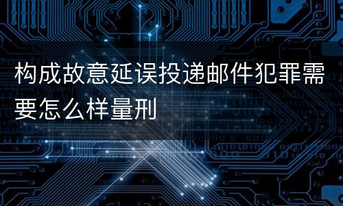 构成故意延误投递邮件犯罪需要怎么样量刑