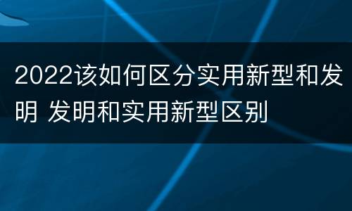 2022该如何区分实用新型和发明 发明和实用新型区别