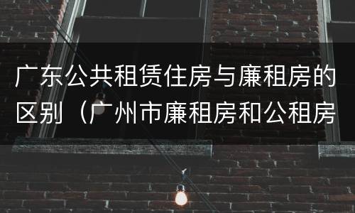 广东公共租赁住房与廉租房的区别（广州市廉租房和公租房的区别）
