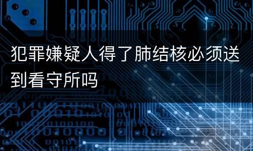 犯罪嫌疑人得了肺结核必须送到看守所吗