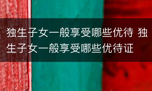 独生子女一般享受哪些优待 独生子女一般享受哪些优待证