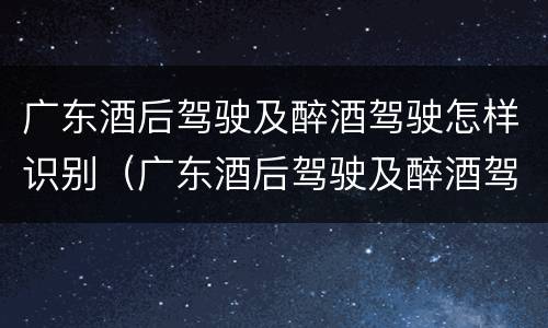 广东酒后驾驶及醉酒驾驶怎样识别（广东酒后驾驶及醉酒驾驶怎样识别处罚）