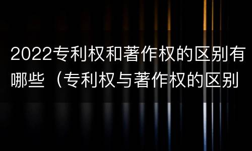 2022专利权和著作权的区别有哪些（专利权与著作权的区别与联系）