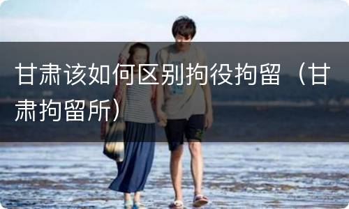 甘肃该如何区别拘役拘留（甘肃拘留所）