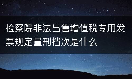 检察院非法出售增值税专用发票规定量刑档次是什么