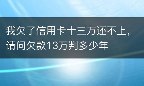 我欠了信用卡十三万还不上，请问欠款13万判多少年