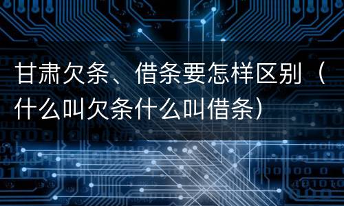 甘肃欠条、借条要怎样区别（什么叫欠条什么叫借条）