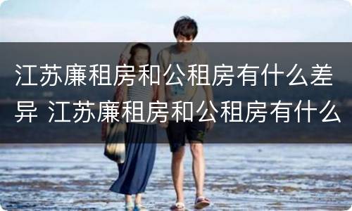 江苏廉租房和公租房有什么差异 江苏廉租房和公租房有什么差异嘛