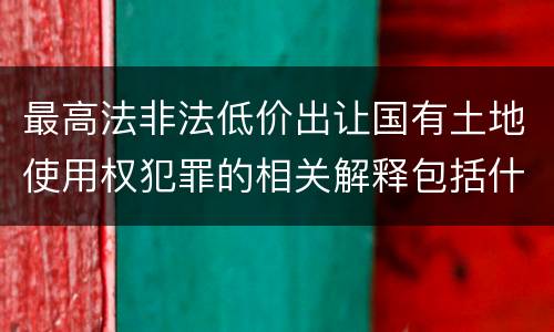 最高法非法低价出让国有土地使用权犯罪的相关解释包括什么重要内容