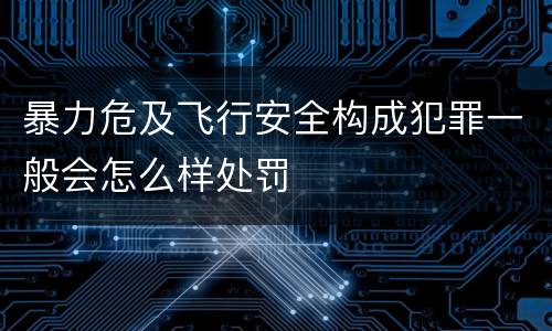 暴力危及飞行安全构成犯罪一般会怎么样处罚