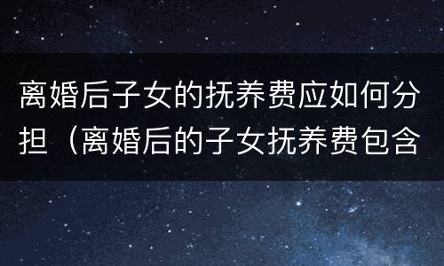 离婚后子女的抚养费应如何分担（离婚后的子女抚养费包含哪些内容）