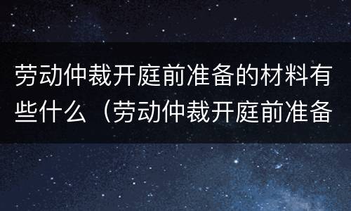 劳动仲裁开庭前准备的材料有些什么（劳动仲裁开庭前准备的材料有些什么要求）