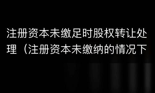 注册资本未缴足时股权转让处理（注册资本未缴纳的情况下转让股权）