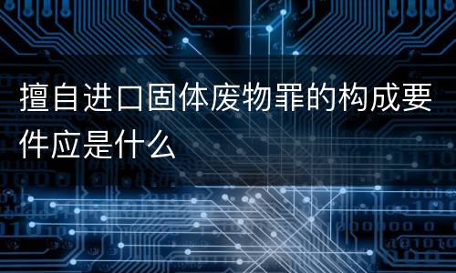 擅自进口固体废物罪的构成要件应是什么