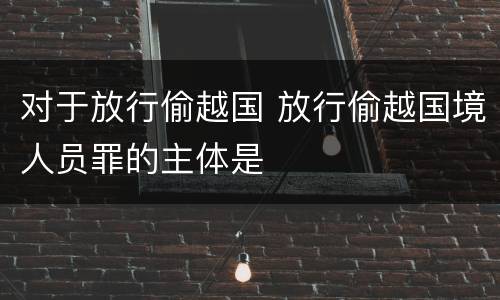 对于放行偷越国 放行偷越国境人员罪的主体是