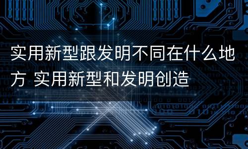 实用新型跟发明不同在什么地方 实用新型和发明创造