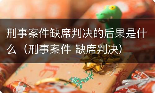 刑事案件缺席判决的后果是什么（刑事案件 缺席判决）