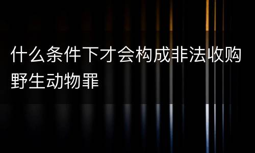 什么条件下才会构成非法收购野生动物罪