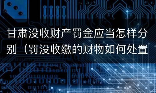 甘肃没收财产罚金应当怎样分别（罚没收缴的财物如何处置）