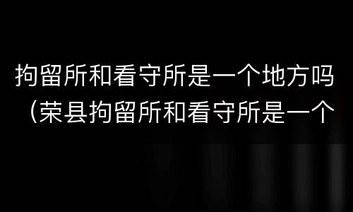拘留所和看守所是一个地方吗（荣县拘留所和看守所是一个地方吗）