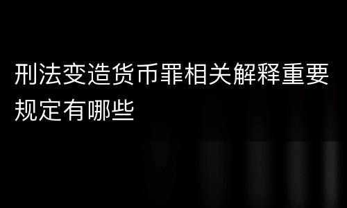 刑法变造货币罪相关解释重要规定有哪些