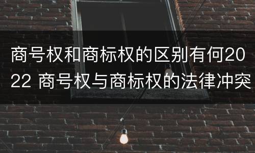 商号权和商标权的区别有何2022 商号权与商标权的法律冲突与解决