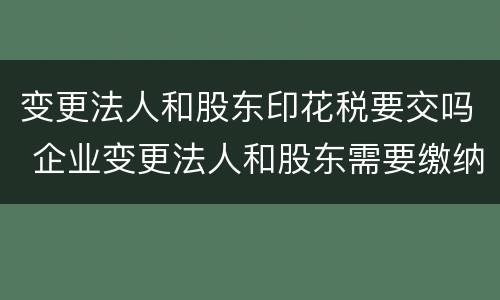 变更法人和股东印花税要交吗 企业变更法人和股东需要缴纳印花税吗