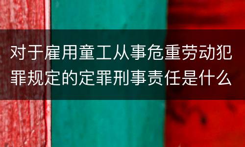 对于雇用童工从事危重劳动犯罪规定的定罪刑事责任是什么样的