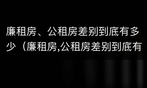 廉租房、公租房差别到底有多少（廉租房,公租房差别到底有多少个）