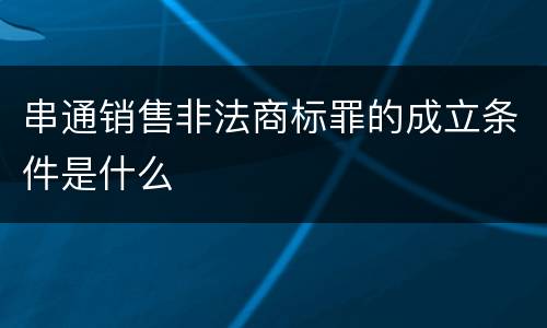 串通销售非法商标罪的成立条件是什么