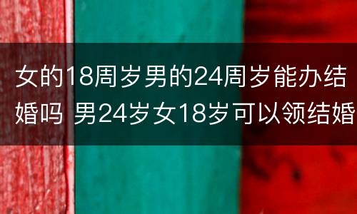女的18周岁男的24周岁能办结婚吗 男24岁女18岁可以领结婚证吗