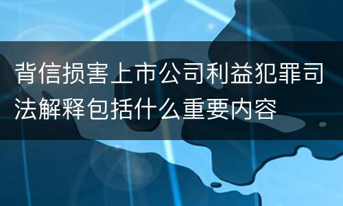 背信损害上市公司利益犯罪司法解释包括什么重要内容