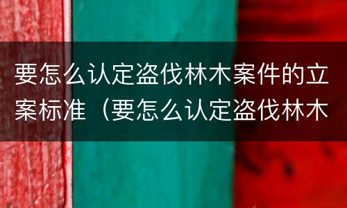 要怎么认定盗伐林木案件的立案标准（要怎么认定盗伐林木案件的立案标准呢）