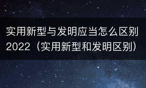实用新型与发明应当怎么区别2022（实用新型和发明区别）