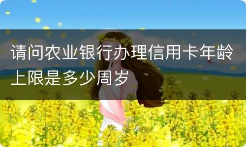 请问农业银行办理信用卡年龄上限是多少周岁