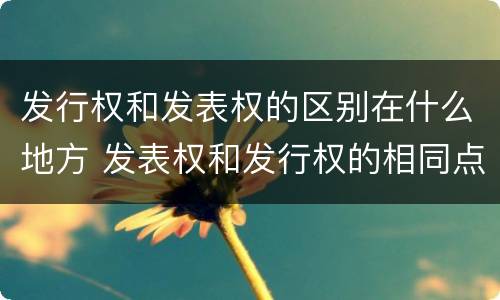发行权和发表权的区别在什么地方 发表权和发行权的相同点