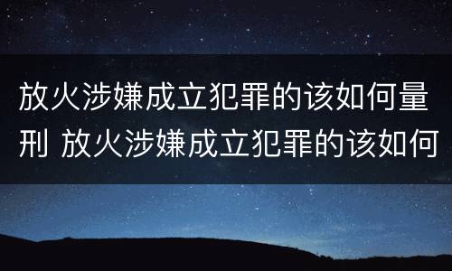 放火涉嫌成立犯罪的该如何量刑 放火涉嫌成立犯罪的该如何量刑呢